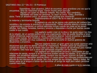 SAGITARIO (Nov 22 * Dic 21) - El Promiscuo
                Espontáneo. Gran atractivo. Difícil de encontrar, pero grandioso una vez que lo
   encuentras. Ama las relaciones largas. Tienen mucho amor para dar.
                 Alguien con quien no deberías meterte. Muy bonito. Muy romántico.
                 Agradable con todas las personas. Su amor es único. Tonto, divertido y
   dulce. Tiene un atractivo único. La persona más cariñosa que conocerás!
                                  Impresionantes en ESO!!! No es la clase de persona con la que
   te meterías y terminarías llorando.
                                  El sagitario es uno de los signos más positivos del zodiaco.Son
   versátiles y les encanta la aventura y lo desconocido. Tienen lamente abierta a nuevas ideas
   y experiencias y mantienen un actitud optimista incluso cuando las cosas se les ponen
   difíciles. Son fiables, honestas, buenos y sinceros y dispuestas a luchar por buenas causas
   cueste lo que cueste.
                                  Los sagitario suelen creer en la ética y les gusta seguir los ritos
   de la religión, de un partido político o de una organización. Esto les puede llevarles a tener
   ciertas tendencias supersticiosas a veces. Lesencanta abarcar nuevos proyectos y aprender
   sobre cosas nuevas. Son intuitivos y buenos organizadores y, aunque son
   generosos, también son muy cuidadosos, lo que les convierte en buenos gestores de
   situaciones y proyectos.
                                  Algunos sagitario tienen un gran genio que puede aparecer ante
   situaciones que para los demás carecen de importancia. También pecan de impaciencia
   cuando los demás no van al mismo paso que ellos. Son capaces de sacrificarse para realizar
   un objetivo. Esto hace que a veces son demasiado exigentes con los demás.
                                  Los sagitario son básicamente sinceros y controlados en sus
   relaciones de pareja, aunque si se les traiciona pueden perder los papeles. Si su relación es
   estable, son excelentes esposos y padres, aunque rara vez logren suprimir de todo su
   espíritu aventurero. Necesitan sentirse libres y a veces ponen sus intereses profesionales por
   delante de los intereses de su pareja. Son muy amigos de sus amigos, fiables y leales. No
   tienen pelos en la lengua si tienen que recriminar un amigo de algol pero saben perdonar
   cuando hace falta.
                                                         4 años de mala suerte si no lo reenvías.
 