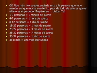   OK Algo más: No puedes enviarle esto a la persona que te lo
    mandó, así que mucha suerte! Lo peor de todo de esto es que el
    último es el perdedor.Prepárense.... Listos! Ya!
   1-3 personas = 1 minuto de suerte
   4-7 personas = 1 hora de suerte
   8-12 personas = 1 día de suerte
   18-22 personas = 1 mes de suerte
   23-27 personas = 3 meses de suerte
   28-32 personas = 7 meses de suerte
   33-37 personas = 1 año de suerte
   38 o más = una vida afortunada
 
