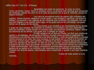 LIBRA (Sep 23 * Oct 22) - El Rengo
                                 Agradables con todas las personas. Su amor es único.
   Tonto, divertido y dulce. Tiene un atractivo único. La persona más cariñosa que conocerás!
   Sin embargo, alguien de Libra no es la clase de persona con la que te meterías, porque te
   dejaría llorando.
                                 Los Libra se encuentran entre los signos más civilizados del
   zodiaco. Tienen encanto, elegancia y buen gusto, y son amables y pacíficos. Les gusta la
   belleza y la armonía y son capaces de ser imparcial ante conflictos. No obstante, una vez
   que han llegado a una opinión sobre algo, no les gusta que se les contradiga. Les gusta
   contar con el apoyo de los demás.
                                 Un Libra tiende a ser sensible a las necesidades de los demás
   y suele ser muy sociable. No soportan el conflicto y la crueldad y son muy diplomáticos
   ante los conflictos. Suelen buscar el consenso ante una situación conflictiva. Saben valorar
   los esfuerzos de los demás y les gusta vivir y trabajar en equipo.
                                 El lado negativo de un libra es frívola y es fácil que cambia de
   opinión o de lealtades. No les gusta la rutina y muchas veces les falta la capacidad de
   enfrentarse a los demás. Les encanta a los libra el placer, y esto les puede llevar a cometer
   ciertos excesos en su vida. Son muy curiosos, lo que puede ser un virtud si lo invierten en
   descubrir nuevas cosas, pero también un defecto si les lleva a meterse demasiado en la
   vida o los asuntos de los demás. Un libra es un buen amigo, porque prefieren comprender
   la postura de otro antes que perder una amistad. En sus relaciones íntimas son románticas
   y hasta sentimentales. Son buenos compañeros sentimentales porque comprenden la
   postura de su pareja en un conflicto y son tolerantes con los defectos de los demás.
   También son buenos padres, esforzándose para comprender y ayudar a sus hijos mientras
   crecen.
                                                               9 años de mala suerte si no lo
   reenvías.
 