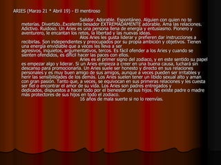 ARIES (Marzo 21 * Abril 19) - El mentiroso
                                   Salidor. Adorable. Espontáneo. Alguien con quien no te
    meterías. Divertido..Excelente besador EXTREMADAMENTE adorable. Ama las relaciones.
    Adictivo. Ruidoso. Un Aries es una persona llena de energía y entusiasmo. Pionero y
    aventurero, le encantan los retos, la libertad y las nuevas ideas.
                                   Alos Aries les gusta liderar y prefieren dar instrucciones a
    recibirlas. Son independientes y preocupados por su propia ambición y objetivos. Tienen
    una energía envidiable que a veces les lleva a ser
    agresivos, inquietos, argumentativos, tercos. Es fácil ofender a los Aries y cuando se
    sienten ofendidos, es difícil hacer las paces con ellos.
                                   Aries es el primer signo del zodiaco, y en este sentido su papel
    es empezar algo y liderar. Si un Aries empieza a creer en una buena causa, luchará sin
    descanso para promocionarla. Un Aries suele ser honesto y directo en sus relaciones
    personales y es muy buen amigo de sus amigos, aunque a veces pueden ser irritables y
    herir las sensibilidades de los demás. Los Aries suelen tener un libido sexual alto y aman
    con gran pasión. Tanto que, a veces, se equivocan en sus primeras relaciones y les cuesta
    ser fiel o encontrar el amor de su vida. Los Aries son padres entregados y
    dedicados, dispuestos a hacer todo por el bienestar de sus hijos. No existe padre o madre
    más protectores de sus hijos en todo el zodiaco.
                                   16 años de mala suerte si no lo reenvías.
 