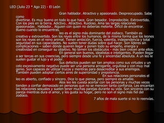 LEO (Julio 23 * Ago 22) - El León
                                   Gran hablador. Atractivo y apasionado. Despreocupado. Sabe
    como
    divertirse. Es muy bueno en todo lo que hace. Gran besador. Impredecible. Extrovertido.
    Con los pies en la tierra. Adictivo.. Atractivo. Ruidoso. Ama las largas relaciones
    apasionadas . Hablador.. Alguien con quien no deberías meterte. Difícil de encontrar.
    Bueno cuando lo encuentras.
                                   leo es el signo más dominante del zodiaco. También es
    creativo y extrovertido. Son los reyes entre los humanos, de la misma forma que los leones
    son los reyes en el reino animal. Tienen ambición, fuerza, valentía, independencia y total
    seguridad en sus capacidades. No suelen tener dudas sobre qué hacer. Son líderes sin
    complicaciones – saben dónde quieren llegar y ponen todo su empeño, energía y
    creatividad en conseguir su objetivo. No temen los obstáculos - más bien crecen ante ellos.
                                   En general son buenos, idealistas e inteligentes. Pueden llegar
    a ser tercas en sus creencias, pero siempre desde una fe y sinceridad absoluta. A un leo le
    suelen gustar el lujo y el poder.
                                   Sus defectos pueden ser tan amplios como sus virtudes y un
    celo excesivamente negativo puede ser una persona arrogante, orgullosa y con muy mal
    genio. Son capaces de utilizar trucos y mentiras para desacreditar a sus enemigos.
    También pueden adoptar ciertos aires de superioridad y prepotencia.
                                                                 En sus relaciones personales el
    leo es abierto, confiado y sincero. Dice lo que piensa, pero siempre es amable.
                                   Alos leo les cuesta acertar con las personas y muchas veces
    tienden a confiar demasiado en personas que no se merecen tanta confianza. Les encantan
    las relaciones sexuales y suelen tener muchas parejas durante su vida. Son sinceros con su
    pareja mientras dura el amor, y les gusta su hogar, pero no son el signo más fiel del
    zodiaco.
                                                           7 años de mala suerte si no lo reenvías.
 