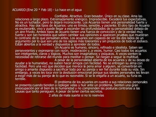     ACUARIO (Ene 20 * Feb 18) - Lo hace en el agua                                                                                    Confiable. Atractivo. Gran besador. Único en su clase. Ama las relaciones a largo plazo. Extremadamente enérgico. Impredecible. Excederá tus expectativas. No es un luchador, pero te dejará inconsciente. Los Acuarios tienen una personalidad fuerte y atractiva. Hay dos tipos de Acuarios: uno es tímido, sensible, y paciente. El otro tipo de Acuario es exuberante, vivo y puede llegar a esconder las profundidades de su personalidad debajo de un aire frívolo. Ambos tipos de acuario tienen una fuerza de convicción y de la verdad muy fuerte y son tan honestos que saben cambiar sus opiniones si aparecen pruebas que muestran lo contrario de lo que pensaban antes. Los acuarios son capaces de ver los dos lados de un argumento por lo que son uno de los signos más tolerantes y sin prejuicios de todo el zodiaco. Están abiertos a la verdad y dispuestos a aprender de todos.                                          Un Acuario es humano, sincero, refinado e idealista. Saben ser perseverantes y expresarse con razón, moderación y, a veces, humor. Casi todos los acuarios son inteligentes, claros y lógicos. Muchos son imaginativos y psíquicos. A veces sienten la necesidad de retirarse del mundo para meditar o pensar. Se niegan a seguir la multitud.                                          A pesar de la personalidad abierta de los acuarios y de su deseo de ayudar a la humanidad, no suelen hacer amigos con facilidad. No se entregan su alma con facilidad. Pero una vez que deciden que merece la pena amar a alguien, se convertirán en amigo o amante dispuesto a sacrificar todo por su pareja y ser fiel durante toda su vida. Sin embargo, a veces les toca vivir la desilusión emocional porque sus ideales personales les llevan a exigir más de su pareja de lo que es razonable. Si se le engaña a un acuario, su furia es terrible.                                          El problema de los acuarios en cuanto a sus relaciones personales se presenta cuando tienden a replegar velas y huir ante un problema. Sienten una gran preocupación por el bien de la humanidad y no comprenden las posturas contrarias a las causas que tanto persiguen. A pesar de tener ciertos secretos.                                          2 años de mala suerte si no lo reenvías  