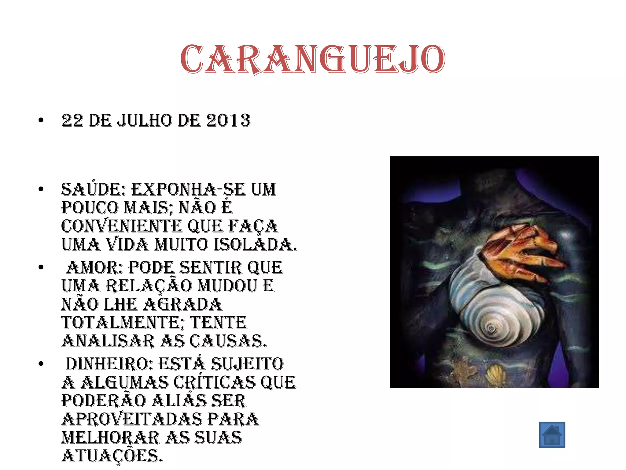 Caranguejo
• 22 de julho de 2013
• SAÚDE: Exponha-se um
pouco mais; não é
conveniente que faça
uma vida muito isolada.
• AMOR: Pode sentir que
uma relação mudou e
não lhe agrada
totalmente; tente
analisar as causas.
• DINHEIRO: Está sujeito
a algumas críticas que
poderão aliás ser
aproveitadas para
melhorar as suas
atuações.
 