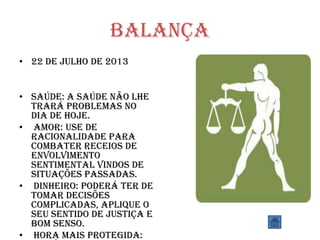 Balança
• 22 de julho de 2013
• SAÚDE: A saúde não lhe
trará problemas no
dia de hoje.
• AMOR: Use de
racionalidade para
combater receios de
envolvimento
sentimental vindos de
situações passadas.
• DINHEIRO: Poderá ter de
tomar decisões
complicadas, aplique o
seu sentido de justiça e
bom senso.
• HORA MAIS PROTEGIDA:
 