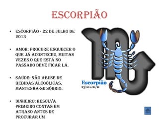 Escorpião
• Escorpião - 22 de Julho de
2013
• Amor: Procure esquecer o
que já aconteceu, muitas
vezes o que está no
passado deve ficar lá.
• Saúde: Não abuse de
bebidas alcoólicas,
mantenha-se sóbrio.
• Dinheiro: Resolva
primeiro contas em
atraso antes de
procurar um
 