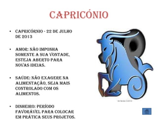 Capricónio
• Capricórnio - 22 de Julho
de 2013
• Amor: Não imponha
somente a sua vontade,
esteja aberto para
novas ideias.
• Saúde: Não exagere na
alimentação, seja mais
controlado com os
alimentos.
• Dinheiro: Período
favorável para colocar
em prática seus projetos.
 