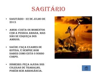 Sagitário
• Sagitário - 22 de Julho de
2013
• Amor: Curta os momentos
com a pessoa amada, mas
não se esqueça dos
amigos.
• Saúde: Faça exames de
rotina, é sempre bom
saber como está o nosso
corpo.
• Dinheiro: Peça ajuda dos
colegas de trabalho,
porém sem arrogância.
 