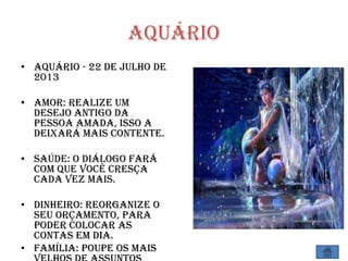 Aquário
• Aquário - 22 de Julho de
2013
• Amor: Realize um
desejo antigo da
pessoa amada, isso a
deixará mais contente.
• Saúde: O diálogo fará
com que você cresça
cada vez mais.
• Dinheiro: Reorganize o
seu orçamento, para
poder colocar as
contas em dia.
• Família: Poupe os mais
 
