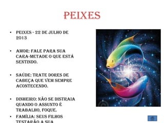 Peixes
• Peixes - 22 de Julho de
2013
• Amor: Fale para sua
cara-metade o que está
sentindo.
• Saúde: Trate dores de
cabeça que vem sempre
acontecendo.
• Dinheiro: Não se distraia
quando o assunto é
trabalho, foque.
• Família: Seus filhos
 