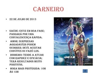 Carneiro
• 22 de julho de 2013
• SAÚDE: Está em boa fase;
passará por uma
convalescença rápida.
• AMOR: Surpresas
agradáveis podem
ocorrer; deve aceitar
convites ou fazê-los.
• DINHEIRO: Tende a atuar
com rapidez e eficácia;
terá resultados muito
positivos.
• HORA MAIS PROTEGIDA: 10h
ás 12h
 