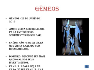 Gémeos
• Gémeos - 22 de Julho de
2013
• Amor: Muita sensibilidade
para entender os
sentimentos do seu par.
• Saúde: Não fuja da dieta
que vinha fazendo com
regularidade.
• Dinheiro: Procure ser mais
racional nos seus
investimentos.
• Família: Reapareça na
 