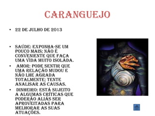 Caranguejo
• 22 de julho de 2013
• SAÚDE: Exponha-se um
pouco mais; não é
conveniente que faça
uma vida muito isolada.
• AMOR: Pode sentir que
uma relação mudou e
não lhe agrada
totalmente; tente
analisar as causas.
• DINHEIRO: Está sujeito
a algumas críticas que
poderão aliás ser
aproveitadas para
melhorar as suas
atuações.
 