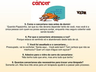 5. Como o canceriano reza antes de dormir:   'Querido Papaizinho, sei que eu não deveria depender tanto de você, mas você é a única pessoa com quem eu posso sempre contar, enquanto meu seguro cobertor está sendo lavado.'  6. Por que o canceriano atravessou a rua?  Porque estava se sentindo só e abandonado deste lado de cá.  7. Você foi assaltado e o canceriano....  Preocupado, vai te confortar: 'Senta aqui... Você está bem? Tem certeza que não se machucou? Quer um copo d'água com açúcar?'  8. Adesivo para o vidro do carro do canceriano:  'Não tenho tudo que amo, mas amo tudo que tenho.'  9. Quantos cancerianos são necessários para trocar uma lâmpada?   Somente um. Mas leva três anos para um terapeuta ajudá-lo a passar pelo processo.  VOLTAR 