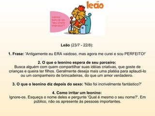 Leão  (23/7 - 22/8):  1. Frase:  'Antigamente eu ERA vaidoso, mas agora me curei e sou PERFEITO!'  2. O que o leonino espera de seu parceiro:  Busca alguém com quem compartilhar suas idéias criativas, que goste de crianças e queira ter filhos. Geralmente deseja mais uma platéia para aplaudí-lo ou um companheiro de brincadeiras, do que um amor verdadeiro.  3. O que o leonino diz depois do sexo:  'Não foi incrivelmente fantástico?'  4. Como irritar um leonino:  Ignore-os. Esqueça o nome deles e pergunte 'Qual é mesmo o seu nome?'. Em público, não os apresente às pessoas importantes. 