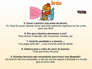 5. Como o leonino reza antes de dormir:  'Oi, Papi! Eu posso apostar como você está realmente orgulhoso em ter a mim como seu filho!'  6. Por que o leonino atravessou a rua?  Para chamar a atenção, sair nos jornais, revistas, etc.  7. Você foi assaltado e o leonino....   'Vou pegar esse fdp!'... e sai correndo atrás do ladrão.  8. Adesivo para o vidro do carro do leonino:  'Tudo que tenho me ama.'  9. Quantos leoninos são necessários para trocar uma lâmpada?  Um leonino não troca lâmpadas, a não ser que ele segure a lâmpada e o mundo gire em torno dele.  VOLTAR 