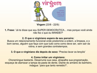 Virgem  (23/8 - 22/9):  1. Frase:  'Já te disse que sou SUPER DEMOCRATICA... mas porque você ainda não fez o que eu MANDEI?'  2. O que o virginiano espera de seu parceiro:  Busca um relacionamento funcional onde predomine a ordem, a limpeza, e o bom senso, alguém que faça com que tudo corra como deve ser, sem sair da rotina, e sem grandes contratempos.  3. O que o virginiano diz depois do sexo:  'Preciso lavar os lençóis'  4. Como irritar um virginiano:  Choramingue bastante. Desarrume sua casa, atrapalhe sua programação, esqueça de atarraxar a tampa da pasta de dente. Diante do armário do banheiro, indague: 'para que tanto remédio?’. 