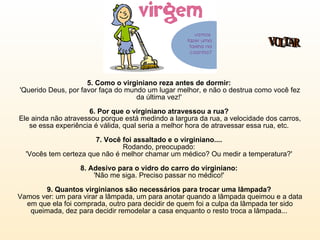 5. Como o virginiano reza antes de dormir:   'Querido Deus, por favor faça do mundo um lugar melhor, e não o destrua como você fez da última vez!'  6. Por que o virginiano atravessou a rua?  Ele ainda não atravessou porque está medindo a largura da rua, a velocidade dos carros, se essa experiência é válida, qual seria a melhor hora de atravessar essa rua, etc.  7. Você foi assaltado e o virginiano....   Rodando, preocupado:  'Vocês tem certeza que não é melhor chamar um médico? Ou medir a temperatura?'  8. Adesivo para o vidro do carro do virginiano:  'Não me siga. Preciso passar no médico!'  9. Quantos virginianos são necessários para trocar uma lâmpada?  Vamos ver: um para virar a lâmpada, um para anotar quando a lâmpada queimou e a data em que ela foi comprada, outro para decidir de quem foi a culpa da lâmpada ter sido queimada, dez para decidir remodelar a casa enquanto o resto troca a lâmpada...  VOLTAR 