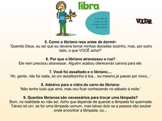 5. Como o libriano reza antes de dormir:   'Querido Deus, eu sei que eu deveria tomar minhas decisões sozinho, mas, por outro lado, o que VOCÊ acha?'  6. Por que o libriano atravessou a rua?  Ele nem precisou atravessar. Alguém acabou oferecendo carona para ele.  7. Você foi assaltado e o libriano....   'Ah, gente, não foi nada, só um assaltozinho à toa... eu mesmo já passei por cinco...’  8. Adesivo para o vidro do carro do libriano:   'Não tenho tudo que amo, mas vou ficar conhecendo no sábado à noite.'  9. Quantos librianos são necessários para trocar uma lâmpada?   Bom, na realidade eu não sei. Acho que depende de quando a lâmpada foi queimada. Talvez só um, se for uma lâmpada comum, mas talvez dois se a pessoa não souber onde encontrar a lâmpada, ou...  VOLTAR 