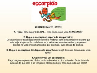 Escorpião  (23/10 - 21/11):  1. Frase:  'Sou super LIBERAL... mas onde é que você foi MESMO?'  2. O que o escorpiano espera de seu parceiro:  Deseja misturar sua bagagem emocional e material com a do parceiro e espera que este seja adaptável às mais bruscas e extremas transformações que possam ocorrer na vida em comum como, por exemplo, suas crises de ciúmes.  3. O que o escorpiano diz depois do sexo: 'Talvez eu já devesse desamarrar você agora.'  4. Como irritar um escorpiano:  Faça perguntas pessoais. Saiba muito sobre eles e dê a entender. Obtenha mais sucesso do que eles e se vanglorie. Repita sempre: 'Isso não é da sua conta!' 