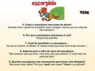 5. Como o escorpiano reza antes de dormir:  'Querido Deus, ajude-me a perdoar meus inimigos, mesmo que os crápulas não mereçam.'  6. Por que o escorpiano atravessou a rua?  Porque era proibido.  7. Você foi assaltado e o escorpiano....   Diz pra si mesmo, revoltado: 'É nessas horas que seria bom andar armado...'  8. Adesivo para o vidro do carro do escorpiano:   'Não 'possuo' tudo que amo, mas amo tudo que 'possuo'. E cuido bem de perto de tudo.'  9. Quantos escorpianos são necessários para trocar uma lâmpada?  Mas quem quer saber? Por que  ‘você’  quer saber?  Você  é um policial?  VOLTAR 