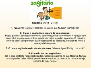 Sagitário  (22/11 - 21/12):  1. Frase:  'Já te disse 1.000.000 de vezes que NUNCA EXAGERO!'  2. O que o sagitariano espera de seu parceiro:  Busca partilhar seu idealismo e seu senso de justiça com o outro. A relação tem que incluir espírito de aventura, gostar de viajar, estudar, aprender. O parceiro tem que saber compreender sua necessidade de liberdade, de fugir da rotina e sua aguda franqueza.  3. O que o sagitariano diz depois do sexo:  'Não me ligue! Eu ligo pra você!'  4. Como irritar um sagitariano:  Dê a eles bastante responsabilidades. Coloque realismo na sua filosofia. Nunca ria das piadas deles. Não tope nenhuma aventura ou quebra de rotina e esteja sempre de mau-humor.  