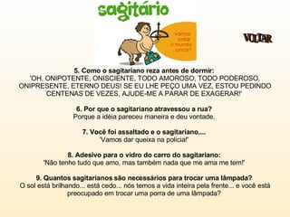 5. Como o sagitariano reza antes de dormir:   'OH, ONIPOTENTE, ONISCIENTE, TODO AMOROSO, TODO PODEROSO, ONIPRESENTE, ETERNO DEUS! SE EU LHE PEÇO UMA VEZ, ESTOU PEDINDO CENTENAS DE VEZES, AJUDE-ME A PARAR DE EXAGERAR!'  6. Por que o sagitariano atravessou a rua?  Porque a idéia pareceu maneira e deu vontade.  7. Você foi assaltado e o sagitariano....  'Vamos dar queixa na policia!'  8. Adesivo para o vidro do carro do sagitariano:   'Não tenho tudo que amo, mas também nada que me ama me tem!'  9. Quantos sagitarianos são necessários para trocar uma lâmpada?   O sol está brilhando... está cedo... nós temos a vida inteira pela frente... e você está preocupado em trocar uma porra de uma lâmpada?  VOLTAR 