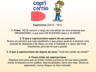 Capricórnio  (22/12 - 19/1):  1. Frase:  'HOJE assumi o cargo de vice-diretor de uma empresa que ORGANIZAREI, e que será UM SUCESSO daqui a 10 ANOS'.  2. O que o capricorniano espera de seu parceiro:  Busca um parceiro que seja equilibrado e que possa ajudá-lo a alcançar uma posição de destaque e de status na vida. A lealdade e o apoio são mais importantes para ele do que a paixão.  3. O que o capricorniano diz depois do sexo:  'Você tem cartão de visitas?'  4. Como irritar um capricorniano:  Organize tudo para que se sintam inúteis.Lembre-os de sua baixa posição social. Embarace-os em público: faça escândalos, berre com eles. Deixe-os esperando, nunca chegue na hora marcada.  