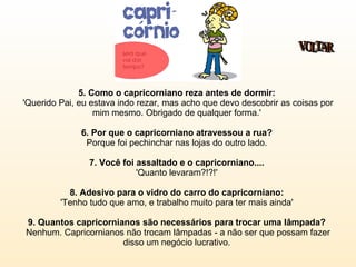 5. Como o capricorniano reza antes de dormir:   'Querido Pai, eu estava indo rezar, mas acho que devo descobrir as coisas por mim mesmo. Obrigado de qualquer forma.'  6. Por que o capricorniano atravessou a rua?  Porque foi pechinchar nas lojas do outro lado.  7. Você foi assaltado e o capricorniano....   'Quanto levaram?!?!'  8. Adesivo para o vidro do carro do capricorniano:   'Tenho tudo que amo, e trabalho muito para ter mais ainda'  9. Quantos capricornianos são necessários para trocar uma lâmpada?   Nenhum. Capricornianos não trocam lâmpadas - a não ser que possam fazer disso um negócio lucrativo.  VOLTAR 