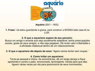 Aquário  (20/1 - 18/2):  1. Frase:  'Já estou guardando a grana, para construir a NOSSA bela casa lá na LUA'.  2. O que o aquariano espera de seu parceiro:  Busca um amigo e amante que seja socialmente adaptável, tenha preocupações sociais, goste de seus amigos, e não seja pegajoso. Dá muito valor à liberdade e à afinidade intelectual dentro de um relacionamento.  3. O que o aquariano diz depois do sexo:  'Agora vamos tentar sem roupas.'  4. Como irritar um aquariano:  Torne-se pessoal e íntimo. Ao encontrá-los, dê um longo abraço e fique apertando-o contra o peito, emocionado, lacrimejante. Insista para que eles liguem várias vezes por dia para posicioná-lo de seus movimentos.  