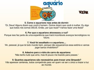 5. Como o aquariano reza antes de dormir:   'Oi, Deus! Alguns dizem que você é homem. Outros dizem que você é mulher. Eu digo que todos nós somos DEUS. Então, por que rezar? Vamos fazer uma festa!'  6. Por que o aquariano atravessou a rua?   Porque isso faz parte de uma experiência que trará incontáveis avanços tecnológicos no futuro.  7. Você foi assaltado e o aquariano....   'Ah, pessoal, já que tá todo mundo bem, porque não esquecemos essa estória e vamos jogar banco imobiliário?'  8. Adesivo para o vidro do carro do aquariano:  'Não tenho tudo que amo, mas tô pouco me lixando para posses.'  9. Quantos aquarianos são necessários para trocar uma lâmpada?  Vão aparecer centenas, todos competindo para ver quem vai ser o único a trazer a luz ao mundo.  VOLTAR 