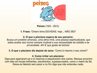 Peixes  (19/2 - 20/3):  1. Frase:  'Ontem tinha DÚVIDAS, hoje... NÃO SEI!'  2. O que o pisciano espera de seu parceiro:  Busca um protetor amoroso, uma alma irmã, uma pessoa espiritualizada, que saiba aceitar seu humor sempre mutável e sua necessidade de solidão e de privacidade. Ah! E que goste de bichos!  3. O que o pisciano diz depois do sexo:  ‘Como é mesmo o seu nome?'  4. Como irritar um pisciano:  Diga para agarrarem-se a si mesmos e esquecerem dos outros. Marque encontro com eles em locais brilhantes, barulhentos, superpovoados, como o metrô da Sé. Deixe-os falando sem parar e no fim diga que não entendeu nada.  