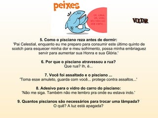 5. Como o pisciano reza antes de dormir:   'Pai Celestial, enquanto eu me preparo para consumir este último quinto de scotch para esquecer minha dor e meu sofrimento, possa minha embriaguez servir para aumentar sua Honra e sua Glória.'  6. Por que o pisciano atravessou a rua?   Que rua? Ih, é...  7. Você foi assaltado e o pisciano ...   'Toma esse amuleto, guarda com você... protege contra assaltos...'  8. Adesivo para o vidro do carro do pisciano:   'Não me siga. Também não me lembro pra onde eu estava indo.'  9. Quantos piscianos são necessários para trocar uma lâmpada?  O quê? A luz está apagada?  VOLTAR 