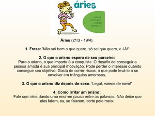 Áries  (21/3 - 19/4):  1. Frase:  'Não sei bem o que quero, só sei que quero, e JÁ!'  2. O que o ariano espera de seu parceiro:  Para o ariano, o que importa é a conquista. O desafio de conseguir a pessoa amada é sua principal motivação. Pode perder o interesse quando consegue seu objetivo. Gosta de correr riscos, o que pode levá-lo a se envolver em triângulos amorosos.  3. O que o ariano diz depois do sexo:  'Legal, vamos de novo!'  4. Como irritar um ariano:   Fale com eles dando uma enorme pausa entre as palavras. Não deixe que eles falem, ou, se falarem, corte pelo meio.  