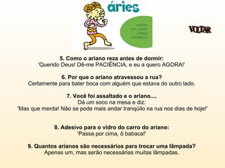 5. Como o ariano reza antes de dormir:   'Querido Deus! Dê-me PACIÊNCIA, e eu a quero AGORA!’  6. Por que o ariano atravessou a rua?  Certamente para bater boca com alguém que estava do outro lado.  7. Você foi assaltado e o ariano....   Dá um soco na mesa e diz:  'Mas que merda! Não se pode mais andar tranqüilo na rua nos dias de hoje!'  8. Adesivo para o vidro do carro do ariano:   'Passa por cima, ô babaca!'  9. Quantos arianos são necessários para trocar uma lâmpada?  Apenas um, mas serão necessárias muitas lâmpadas.  VOLTAR 