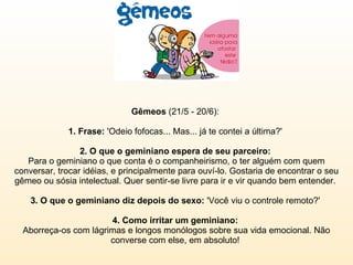 Gêmeos  (21/5 - 20/6):  1. Frase:  'Odeio fofocas... Mas... já te contei a última?'  2. O que o geminiano espera de seu parceiro:   Para o geminiano o que conta é o companheirismo, o ter alguém com quem conversar, trocar idéias, e principalmente para ouví-lo. Gostaria de encontrar o seu gêmeo ou sósia intelectual. Quer sentir-se livre para ir e vir quando bem entender.  3. O que o geminiano diz depois do sexo:  'Você viu o controle remoto?'  4. Como irritar um geminiano:  Aborreça-os com lágrimas e longos monólogos sobre sua vida emocional. Não converse com else, em absoluto!  