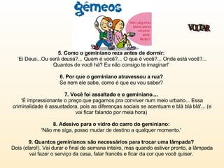 5. Como o geminiano reza antes de dormir:   ‘Ei Deus...Ou será deusa?... Quem é você?... O que é você?... Onde está você?... Quantos de você há? Eu não consigo te imaginar!'  6. Por que o geminiano atravessou a rua?  Se nem ele sabe, como é que eu vou saber?  7. Você foi assaltado e o geminiano....  ‘É impressionante o preço que pagamos pra conviver num meio urbano... Essa criminalidade é assustadora, pois as diferenças sociais se acentuam e blá blá blá'... (e vai ficar falando por meia hora)  8. Adesivo para o vidro do carro do geminiano:   'Não me siga, posso mudar de destino a qualquer momento.'  9. Quantos geminianos são necessários para trocar uma lâmpada?  Dois (claro!). Vai durar o final de semana inteiro, mas quando estiver pronto, a lâmpada vai fazer o serviço da casa, falar francês e ficar da cor que você quiser.  VOLTAR 