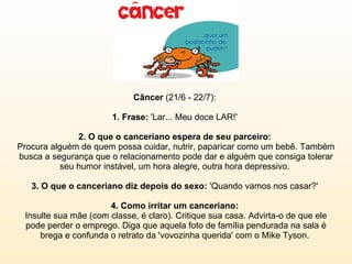 Câncer  (21/6 - 22/7):  1. Frase:  'Lar... Meu doce LAR!'  2. O que o canceriano espera de seu parceiro:  Procura alguém de quem possa cuidar, nutrir, paparicar como um bebê. Também busca a segurança que o relacionamento pode dar e alguém que consiga tolerar seu humor instável, um hora alegre, outra hora depressivo.  3. O que o canceriano diz depois do sexo:  'Quando vamos nos casar?'  4. Como irritar um canceriano:  Insulte sua mãe (com classe, é claro). Critique sua casa. Advirta-o de que ele pode perder o emprego. Diga que aquela foto de família pendurada na sala é brega e confunda o retrato da 'vovozinha querida' com o Mike Tyson.  