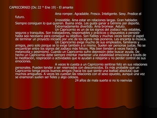 CAPRICORNIO (Dic 22 * Ene 19) - El amante                                                                                    Ama romper. Agradable. Fresco. Inteligente. Sexy. Predice el futuro.                                          Irresistible. Ama estar en relaciones largas. Gran hablador. Siempre consiguen lo que quieren. Buena onda. Les gusta ganar a Géminis por deporte.                                          Extremadamente divertido. Ama bromear. Astuto.                                          Un Capricornio es un de los signos del zodiaco más estables, seguros y tranquilos. Son trabajadores, responsables y prácticos y dispuestos a persistir hasta sea necesario para conseguir su objetivo. Son fiables y muchas veces tienen el papel de terminar un proyecto iniciado por uno de los signos más pioneros. Les encanta la música.                                         Un Capricornio exige mucho de sus empleados, familiares y amigos, pero solo porque se lo exige también a si mismo. Suelen ser personas justas. No se encuentran entre los signos del zodiaco más felices. Más bien tienden a veces hacia la melancolía y pesimismo. Cuando un Capricornio sufre depresión debe buscar ayuda. De hecho un Capricornio debe siempre intentar mantener una estabilidad emocional a través de la meditación, respiración o actividades que le ayudan a relajarse y no perder control de sus emociones.                                          A veces le cuesta a un Capricornio sentirse feliz en sus relaciones personales. Pueden tender a ser reservados con desconocidos. Es más probable que un Capricornio tenga pocos buenos amigos (hacia los que siente una lealtad absoluta) que muchos amiguetes. A veces les cuestan las relaciones con el sexo opuesto, aunque una vez se enamoran suelen ser fieles y algo celosos.                                                              24 años de mala suerte si no lo reenvías   