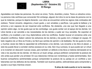 LIBRA (Septiembre 23 * Octubre 22) El Rengo Agradables con todas las personas. Su amor es único. Tonto, divertido y dulce. Tiene un atractivo único. La persona más cariñosa que conocerás! Sin embargo, alguien de Libra no es la clase de persona con la que te meterías, porque te dejaría llorando. Los Libra se encuentran entre los signos más civilizados del zodiaco. Tienen encanto, elegancia y buen gusto, y son amables y pacíficos. Les gusta la belleza y la armonía y son capaces de ser imparcial ante conflictos. No obstante, una vez que han llegado a una opinión sobre algo, no les gusta que se les contradiga. Les gusta contar con el apoyo de los demás. Un Libra tiende a ser sensible a las necesidades de los demás y suele ser muy sociable. No soportan el conflicto y la crueldad y son muy diplomáticos ante los conflictos. Suelen buscar el consenso ante una situación conflictiva. Saben valorar los esfuerzos de los demás y les gusta vivir y trabajar en equipo. El lado negativo de un libra es frívola y es fácil que cambia de opinión o de lealtades. No les gusta la rutina y muchas veces les falta la capacidad de enfrentarse a los demás. Les encanta a los libra el placer, y esto les puede llevar a cometer ciertos excesos en su vida. Son muy curiosos, lo que puede ser un virtud si lo invierten en descubrir nuevas cosas, pero también un defecto si les lleva a meterse demasiado en la vida o los asuntos de los demás. Un libra es un buen amigo, porque prefieren comprender la postura de otro antes que perder una amistad. En sus relaciones íntimas son románticas y hasta sentimentales. Son buenos compañeros sentimentales porque comprenden la postura de su pareja en un conflicto y son tolerantes con los defectos de los demás. También son buenos padres, esforzándose para comprender y ayudar a sus hijos mientras crecen.  9 años de mala suerte si no lo reenvías. 