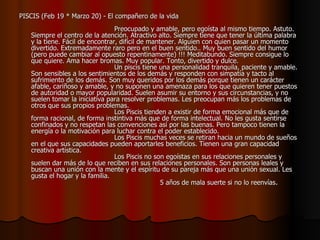 PISCIS (Feb 19 * Marzo 20) - El compañero de la vida                                                                                    Preocupado y amable, pero egoísta al mismo tiempo. Astuto. Siempre el centro de la atención. Atractivo alto. Siempre tiene que tener la última palabra y la tiene. Fácil de encontrar, difícil de mantener. Alguien con quien pasar un momento divertido. Extremadamente raro pero en el buen sentido.. Muy buen sentido del humor (pero puede cambiar al opuesto repentinamente) !!! Meditabundo. Siempre consigue lo que quiere. Ama hacer bromas. Muy popular. Tonto, divertido y dulce.                                         Un piscis tiene una personalidad tranquila, paciente y amable. Son sensibles a los sentimientos de los demás y responden con simpatía y tacto al sufrimiento de los demás. Son muy queridos por los demás porque tienen un carácter afable, cariñoso y amable, y no suponen una amenaza para los que quieren tener puestos de autoridad o mayor popularidad. Suelen asumir su entorno y sus circunstancias, y no suelen tomar la iniciativa para resolver problemas. Les preocupan más los problemas de otros que sus propios problemas.                                          Los Piscis tienden a existir de forma emocional más que de forma racional, de forma instintiva más que de forma intelectual. No les gusta sentirse confinados y no respetan las convenciones así por las buenas. Pero tampoco tienen la energía o la motivación para luchar contra el poder establecido.                                         Los Piscis muchas veces se retiran hacia un mundo de sueños en el que sus capacidades pueden aportarles beneficios. Tienen una gran capacidad creativa artística.                                         Los Piscis no son egoístas en sus relaciones personales y suelen dar más de lo que reciben en sus relaciones personales. Son personas leales y buscan una unión con la mente y el espíritu de su pareja más que una unión sexual. Les gusta el hogar y la familia.                                                               5 años de mala suerte si no lo reenvías .  