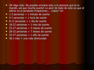 OK Algo más: No puedes enviarle esto a la persona que te lo mandó, así que mucha suerte! Lo peor de todo de esto es que el último es el perdedor.Prepárense.... Listos! Ya! 1-3 personas = 1 minuto de suerte 4-7 personas = 1 hora de suerte  8-12 personas = 1 día de suerte  18-22 personas = 1 mes de suerte 23-27 personas = 3 meses de suerte 28-32 personas = 7 meses de suerte  33-37 personas = 1 año de suerte  38 o más = una vida afortunada  