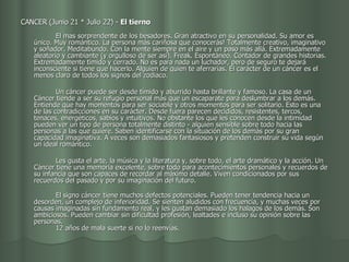 CANCER (Junio 21 * Julio 22) -  El tierno                                             El mas sorprendente de los besadores. Gran atractivo en su personalidad. Su amor es único. Muy romántico. La persona más cariñosa que conocerás! Totalmente creativo, imaginativo y soñador. Meditabundo. Con la mente siempre en el aire y un paso más allá. Extremadamente aleatorio y cambiante (y orgulloso de ser así). Freak. Espontáneo. Contador de grandes historias. Extremadamente tímido y cerrado. No es para nada un luchador, pero de seguro te dejará inconsciente si tiene que hacerlo. Alguien de quien te aferrarías. El carácter de un cáncer es el menos claro de todos los signos del zodiaco. Un cáncer puede ser desde tímido y aburrido hasta brillante y famoso. La casa de un Cáncer tiende a ser su refugio personal más que un escaparate para deslumbrar a los demás. Entiende que hay momentos para ser sociable y otros momentos para ser solitario. Esto es una de las contradicciones en su carácter. Desde fuera parecen decididos, resistentes, tercos, tenaces, energéticos, sabios y intuitivos. No obstante los que les conocen desde la intimidad pueden ver un tipo de persona totalmente distinto - alguien sensible sobre todo hacia las personas a las que quiere. Saben identificarse con la situación de los demás por su gran capacidad imaginativa. A veces son demasiados fantasiosos y pretenden construir su vida según un ideal romántico. Les gusta el arte, la música y la literatura y, sobre todo, el arte dramático y la acción. Un Cáncer tiene una memoria excelente, sobre todo para acontecimientos personales y recuerdos de su infancia que son capaces de recordar al máximo detalle. Viven condicionados por sus recuerdos del pasado y por su imaginación del futuro.   El signo cáncer tiene muchos defectos potenciales. Pueden tener tendencia hacia un desorden, un complejo de inferioridad. Se sienten aludidos con frecuencia, y muchas veces por causas imaginadas sin fundamento real, y les gustan demasiado los halagos de los demás. Son ambiciosos. Pueden cambiar sin dificultad profesión, lealtades e incluso su opinión sobre las personas.  12 años de mala suerte si no lo reenvías.  