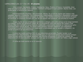 CAPRICORNIO (Dic 22 * Ene 19) -  El amante                                              Ama romper. Agradable. Fresco. Inteligente. Sexy. Predice el futuro. Irresistible. Ama estar en relaciones largas. Gran hablador. Siempre consiguen lo que quieren. Buena onda. Les gusta ganar a Géminis por deporte           Extremadamente divertido. Ama bromear. Astuto. Es un de los signos del zodiaco más estables, seguros y tranquilos. Son trabajadores, responsables y prácticos y dispuestos a persistir hasta que sea necesario para conseguir su objetivo. Son fiables y muchas veces tienen el papel de terminar un proyecto iniciado por uno de los signos más pioneros. Les encanta la música. Exige mucho de sus empleados, familiares y amigos, pero solo porque se lo exige también a si mismo. Suelen ser personas justas. No se encuentran entre los signos del zodiaco más felices. Más bien tienden a veces hacia la melancolía y pesimismo. Cuando un Capricornio sufre depresión debe buscar ayuda. De hecho debe siempre intentar mantener una estabilidad emocional a través de la meditación, respiración o actividades que le ayudan a relajarse y no perder el control de sus emociones.           A veces les cuesta sentirse feliz en sus relaciones personales. Pueden tender a ser reservados con desconocidos. Es más probable que un Capricornio tenga pocos buenos amigos (hacia los que siente una lealtad absoluta) que muchos amiguetes. A veces les cuestan las relaciones con el sexo opuesto, aunque una vez que se enamoran suelen ser fieles y algo celosos .           24 años de mala suerte si no lo reenvías  