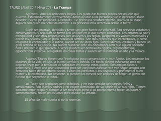 TAURO (Abril 20 * Mayo 20) -  La Trampa                                             Agresivo.. Ama las relaciones largas. Les gusta dar buenas peleas por aquello que quieren. Extremadamente extrovertidos. Aman ayudar a las personas que lo necesitan. Buen besador. Buena personalidad. Testarudo.  Se preocupa constantemente. Único en su clase. Alguien con quien no deberías meterte. Las personas más atractivas sobre la tierra! Suele ser práctico, decidido y tener una gran fuerza de voluntad. Son personas estables y conservadores, y seguirán de forma leal un líder en el que tienen confianza. Les encanta la paz y tranquilidad y son muy respetuosos con las leyes y las reglas. Respetan los valores materiales y evitan las deudas. Son un poco reacios al cambio. Son más prácticos que intelectuales, y como les gusta la continuidad y la rutina, suelen ser de ideas fijas. Son prudentes, estables y tienen un gran sentido de la justicia. No suelen hundirse ante las dificultades sino que siguen adelante hasta obtener lo que quieren. A veces pueden ser demasiado rígidos, argumentativos, egocéntricos y tercos. Les gustan las cosas bellas y suelen ser aficionados al arte y la música. Algunos Tauros tienen una fe religiosa poco convencional y muy fuerte. Les encantan los placeres de la vida, el lujo, la buena comida y bebida. De hecho deben esforzarse para no dejarse llevar por la tentación de satisfacer en exceso estos gustos. Son amigos fieles y generosos. Tienen una gran capacidad para ser cariñosos aunque rara vez hagan amigos con personas fuera de su entorno social. Evitan los conflictos y los disgustos y prefieren el buen humor y la estabilidad. No obstante, si pierden los nervios son capaces de tener un genio tan furioso que sorprende a todos.           Los Tauro son sensuales pero prácticos, y en este sentido son parejas fieles y considerados. Son buenos padres y no exigen demasiado de su pareja ni de sus hijos. Tienen bastante amor propio y tienden a ser posesivos pero si su pareja intenta hacer las paces y comprenderles, hacen un esfuerzo para olvidar su enfado.           15 años de mala suerte si no lo reenvías  