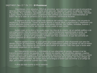 SAGITARIO (Nov 22 * Dic 21) -  El Promiscuo                                              Espontáneo. Gran atractivo. Difícil de encontrar, pero grandioso una vez que lo encuentras. Ama las relaciones largas. Tienen mucho amor para dar. Alguien con quien no deberías meterte. Muy bonito. Muy romántico. Agradable con todas las personas. Su amor es único. Tonto, divertido y dulce. Tiene un atractivo único. La persona más cariñosa que conocerás! Impresionantes en ESO!!! No es la clase de persona con la que te meterías y terminarías llorando.           El sagitario es uno de los signos más positivos del zodiaco. Son versátiles y les encanta la aventura y lo desconocido. Tienen la mente abierta a nuevas ideas y experiencias y mantienen una actitud optimista incluso cuando las cosas se les ponen difíciles. Son fiables, honestas, buenos y sinceros y dispuestos a luchar por buenas causas cueste lo que cueste.           Suelen creer en la ética y les gusta seguir los ritos de la religión, de un partido político o de una organización. Esto les puede llevar a tener ciertas tendencias supersticiosas a veces. Les encanta abarcar nuevos proyectos y aprender sobre cosas nuevas. Son intuitivos y buenos organizadores y, aunque son generosos, también son muy cuidadosos, lo que les convierte en buenos gestores de situaciones y proyectos.           Algunos sagitario tienen un gran genio que puede aparecer ante situaciones que para los demás carecen de importancia. También pecan de impaciencia cuando los demás no van al mismo paso que ellos. Son capaces de sacrificarse para realizar un objetivo. Esto hace que a veces sean demasiado exigentes con los demás.           Son básicamente sinceros y controlados en sus relaciones de pareja, aunque si se les traiciona pueden perder los papeles. Si su relación es estable, son excelentes esposos y padres, aunque rara vez logren suprimir de todo su espíritu aventurero. Necesitan sentirse libres y a veces ponen sus intereses profesionales por delante de los intereses de su pareja. Son muy amigos de sus amigos, fiables y leales. No tienen pelos en la lengua si tienen que recriminar a un amigo de algo, pero saben perdonar cuando hace falta.           4 años de mala suerte si no lo reenvías.  