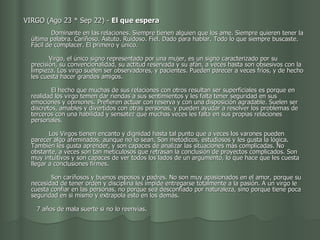    VIRGO (Ago 23 * Sep 22) -  El que espera                                             Dominante en las relaciones. Siempre tienen alguien que los ame. Siempre quieren tener la última palabra. Cariñoso. Astuto. Ruidoso. Fiel. Dado para hablar. Todo lo que siempre buscaste. Fácil de complacer. El primero y único.            Virgo, el único signo representado por una mujer, es un signo caracterizado por su precisión, su convencionalidad, su actitud reservada y su afán, a veces hasta son obsesivos con la limpieza. Los virgo suelen ser observadores, y pacientes. Pueden parecer a veces fríos, y de hecho les cuesta hacer grandes amigos.        El hecho que muchas de sus relaciones con otros resultan ser superficiales es porque en realidad los virgo temen dar riendas a sus sentimientos y les falta tener seguridad en sus emociones y opiniones. Prefieren actuar con reserva y con una disposición agradable. Suelen ser discretos, amables y divertidos con otras personas, y pueden ayudar a resolver los problemas de terceros con una habilidad y sensatez que muchas veces les falta en sus propias relaciones personales.           Los Virgos tienen encanto y dignidad hasta tal punto que a veces los varones pueden parecer algo afeminados, aunque no lo sean. Son metódicos, estudiosos y les gusta la lógica. También les gusta aprender, y son capaces de analizar las situaciones más complicadas. No obstante, a veces son tan meticulosos que retrasan la conclusión de proyectos complicados. Son muy intuitivos y son capaces de ver todos los lados de un argumento, lo que hace que les cuesta llegar a conclusiones firmes.        Son cariñosos y buenos esposos y padres. No son muy apasionados en el amor, porque su necesidad de tener orden y disciplina les impide entregarse totalmente a la pasión. A un virgo le cuesta confiar en las personas, no porque sea desconfiado por naturaleza, sino porque tiene poca seguridad en si mismo y extrapola esto en los demás.            7 años de mala suerte si no lo reenvías.  