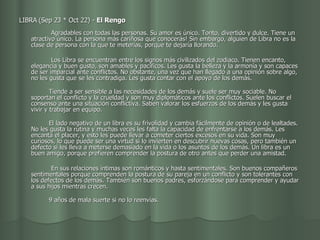 LIBRA (Sep 23 * Oct 22) -  El Rengo                                             Agradables con todas las personas. Su amor es único. Tonto, divertido y dulce. Tiene un atractivo único. La persona más cariñosa que conocerás! Sin embargo, alguien de Libra no es la clase de persona con la que te meterías, porque te dejaría llorando. Los Libra se encuentran entre los signos más civilizados del zodiaco. Tienen encanto, elegancia y buen gusto, son amables y pacíficos. Les gusta la belleza y la armonía y son capaces de ser imparcial ante conflictos. No obstante, una vez que han llegado a una opinión sobre algo, no les gusta que se les contradiga. Les gusta contar con el apoyo de los demás.           Tiende a ser sensible a las necesidades de los demás y suele ser muy sociable. No soportan el conflicto y la crueldad y son muy diplomáticos ante los conflictos. Suelen buscar el consenso ante una situación conflictiva. Saben valorar los esfuerzos de los demás y les gusta vivir y trabajar en equipo.           El lado negativo de un libra es su frivolidad y cambia fácilmente de opinión o de lealtades. No les gusta la rutina y muchas veces les falta la capacidad de enfrentarse a los demás. Les encanta el placer, y esto les puede llevar a cometer ciertos excesos en su vida. Son muy curiosos, lo que puede ser una virtud si lo invierten en descubrir nuevas cosas, pero también un defecto si les lleva a meterse demasiado en la vida o los asuntos de los demás. Un libra es un buen amigo, porque prefieren comprender la postura de otro antes que perder una amistad. En sus relaciones íntimas son románticos y hasta sentimentales. Son buenos compañeros sentimentales porque comprenden la postura de su pareja en un conflicto y son tolerantes con los defectos de los demás. También son buenos padres, esforzándose para comprender y ayudar a sus hijos mientras crecen.           9 años de mala suerte si no lo reenvías.  