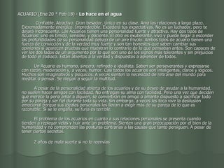     ACUARIO (Ene 20 * Feb 18) -  Lo hace en el agua                                              Confiable. Atractivo. Gran besador. Único en su clase. Ama las relaciones a largo plazo. Extremadamente enérgico. Impredecible. Excederá tus expectativas. No es un luchador, pero te dejará inconsciente. Los Acuarios tienen una personalidad fuerte y atractiva. Hay dos tipos de Acuarios: uno es tímido, sensible, y paciente. El otro es exuberante, vivo y puede llegar a esconder las profundidades de su personalidad debajo de un aire frívolo. Ambos tipos de acuario tienen una fuerza de convicción y de la verdad muy fuerte y son tan honestos que saben cambiar sus opiniones si aparecen pruebas que muestran lo contrario de lo que pensaban antes. Son capaces de ver los dos lados de un argumento por lo que son uno de los signos más tolerantes y sin prejuicios de todo el zodiaco. Están abiertos a la verdad y dispuestos a aprender de todos.           Un Acuario es humano, sincero, refinado e idealista. Saben ser perseverantes y expresarse con razón, moderación y, a veces, humor. Casi todos los acuarios son inteligentes, claros y lógicos. Muchos son imaginativos y psíquicos. A veces sienten la necesidad de retirarse del mundo para meditar o pensar. Se niegan a seguir la multitud.           A pesar de la personalidad abierta de los acuarios y de su deseo de ayudar a la humanidad, no suelen hacer amigos con facilidad. No entregan su alma con facilidad. Pero una vez que deciden que merece la pena amar a alguien, se convertirán en amigo o amante dispuesto a sacrificar todo por su pareja y ser fiel durante toda su vida. Sin embargo, a veces les toca vivir la desilusión emocional porque sus ideales personales les llevan a exigir más de su pareja de lo que es razonable. Si se le engaña, su furia es terrible.           El problema de los acuarios en cuanto a sus relaciones personales se presenta cuando tienden a replegar velas y huir ante un problema. Sienten una gran preocupación por el bien de la humanidad y no comprenden las posturas contrarias a las causas que tanto persiguen. A pesar de tener ciertos secretos.                 2 años de mala suerte si no lo reenvías  
