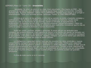 GEMINIS (Mayo 21 * Junio 20) -  Irresistible                                             Agradable. Su amor es único en su clase. Gran escuchador. Muy bueno en ESO... Son amantes, no luchadores, pero de todos modos te puede llegar a dejar inconsciente. Confiable. Siempre feliz. Ruidoso. Hablador. Salidor MUY COMPASIVO. Siempre busca llegar a un arreglo o entendimiento. Tiene una hermosa sonrisa. Generoso. Fuerte. EL MAS IRRESISTIBLE.           Géminis es el signo de los gemelos y como tal su carácter es doble y bastante complejo y contradictorio. Por un lado es versátil, pero por el otro puede ser insincero. Suelen tener elegancia y caer en los errores de los jóvenes. Tienen la felicidad, el egocentrismo, la imaginación y la inquietud de los niños. Los Géminis empiezan nuevas actividades y retos con entusiasmo, pero muchas veces les falta la constancia para realizarlos. Consideran que la vida es como un juego y buscan la diversión y nuevas situaciones.           Suele ser cortés, cariñoso, amable y generoso. A veces utilizan sus atributos para conseguir sus propios objetivos y son capaces de recurrir a la mentira sin perder su encanto con tal de obtener lo que quieren. Se desaniman con facilidad (como los niños) cuando no consiguen lo que quieren, y les gusta recibir atención, regalos y halagos. Los géminis tienen que esforzarse para no desanimarse cuando las cosas se ponen difíciles.           La inteligencia y capacidad mental hace que les encanten los retos cerebrales y nuevos conocimientos, aunque el proceso de aprendizaje tiende a aburrirles. Tienen gran capacidad analítica. En el amor los géminis vuelven a demostrar su doble naturaleza. Tienen un lado que se entrega emocionalmente pero otro que rechaza el romanticismo. Tienden a tener relaciones de pareja cortas porque les puede llegar a aburrir la estabilidad de una pareja una vez conquistada. Suelen tener muchos amiguetes y pocos buenos amigos. Los Géminis pueden ser grandes tertulianos.           9 años de mala suerte si no lo reenvías  