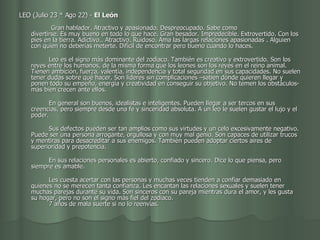 LEO (Julio 23 * Ago 22) -  El León                                              Gran hablador. Atractivo y apasionado. Despreocupado. Sabe como  divertirse. Es muy bueno en todo lo que hace. Gran besador. Impredecible. Extrovertido. Con los pies en la tierra. Adictivo.. Atractivo. Ruidoso. Ama las largas relaciones apasionadas . Alguien con quien no deberías meterte. Difícil de encontrar pero bueno cuando lo haces.           Leo es el signo más dominante del zodiaco. También es creativo y extrovertido. Son los reyes entre los humanos, de la misma forma que los leones son los reyes en el reino animal. Tienen ambición, fuerza, valentía, independencia y total seguridad en sus capacidades. No suelen tener dudas sobre qué hacer. Son líderes sin complicaciones –saben dónde quieren llegar y ponen todo su empeño, energía y creatividad en conseguir su objetivo. No temen los obstáculos- más bien crecen ante ellos.           En general son buenos, idealistas e inteligentes. Pueden llegar a ser tercos en sus creencias, pero siempre desde una fe y sinceridad absoluta. A un leo le suelen gustar el lujo y el poder.           Sus defectos pueden ser tan amplios como sus virtudes y un celo excesivamente negativo. Puede ser una persona arrogante, orgullosa y con muy mal genio. Son capaces de utilizar trucos y mentiras para desacreditar a sus enemigos. También pueden adoptar ciertos aires de superioridad y prepotencia.           En sus relaciones personales es abierto, confiado y sincero. Dice lo que piensa, pero siempre es amable.           Les cuesta acertar con las personas y muchas veces tienden a confiar demasiado en quienes no se merecen tanta confianza. Les encantan las relaciones sexuales y suelen tener muchas parejas durante su vida. Son sinceros con su pareja mientras dura el amor, y les gusta su hogar, pero no son el signo más fiel del zodiaco.          7 años de mala suerte si no lo reenvías.  